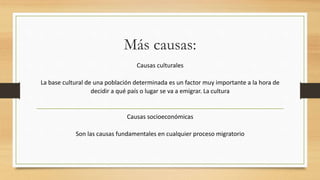 Más causas:
Causas culturales
La base cultural de una población determinada es un factor muy importante a la hora de
decidir a qué país o lugar se va a emigrar. La cultura
Causas socioeconómicas
Son las causas fundamentales en cualquier proceso migratorio
 