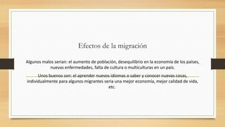 Efectos de la migración
Algunos malos serian: el aumento de población, desequilibrio en la economía de los países,
nuevas enfermedades, falta de cultura o multiculturas en un país.
Unos buenos son: el aprender nuevos idiomas o saber y conocer nuevas cosas,
individualmente para algunos migrantes seria una mejor economía, mejor calidad de vida,
etc.
 