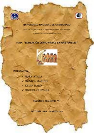 UNIVERSIDAD NACIONAL DE CHIMBORAZO
FACULTAD DE CIENCIAQS DE LA EDUCACIÓN HUMANAS Y TECNOLOGÍAS
CARRERA DE PSICOLOGÍA EDUCATIVA
TEMA: “EDUCACIÓN COMO PRAXIS EN ARISTÓTELES”
INTEGRANTES:
 MARY AYALA
 MÓNICA MARIÑO
 KEVIN HARO
 MIGUEL GUEVARA
SEGUNDO SEMESTRE “A”
OCTUBRE 2016 - MARZO 2017
 