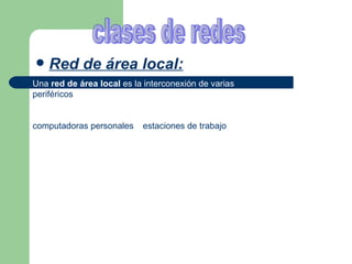 Red de área local: clases de redes Una  red de área local  es la interconexión de varias  computadoras  y  periféricos . Su extensión está limitada físicamente a un edificio o a un entorno de 200 metros, o con repetidores podría llegar a la distancia de un campo de 1 kilómetro. Su aplicación más extendida es la interconexión de  computadoras personales  y  estaciones de trabajo  en oficinas, fábricas, etc.  red mundial: Si el equipo tiene acceso a una red, existe la posibilidad de que usted pueda conectarse a redes nacionales y mundiales. Estas redes permiten establecer comunicación con personas de todo el mundo por medio del envío de correo electrónico y de la lectura de tablones electrónicos de anuncios  