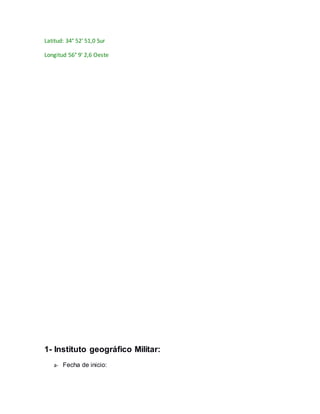 Latitud: 34° 52' 51,0 Sur 
Longitud 56° 9' 2,6 Oeste 
1- Instituto geográfico Militar: 
a- Fecha de inicio: 
 