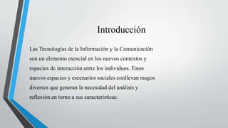 Introducción
Las Tecnologías de la Información y la Comunicación
son un elemento esencial en los nuevos contextos y
espacios de interacción entre los individuos. Estos
nuevos espacios y escenarios sociales conllevan rasgos
diversos que generan la necesidad del análisis y
reflexión en torno a sus características.
 