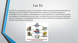 Las Tic
Las TIC sirven en aspectos como: las características debe tener una metodología adecuada a la
formación con TIC en función de las herramientas a utilizar; la forma de incorporar la
herramienta a las actividades y metodologías que vienen usándose en el desarrollo de las clases
(por ejemplo en el planteamiento de proyectos, de estudio de casos de resolución de problemas,
de uso de laboratorio; las posibilidades de llevar a cabo las diferentes metodologías diseñadas a
través de una plataforma informática.
 