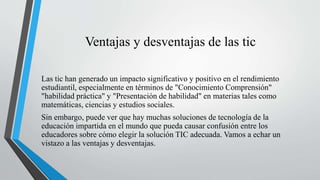 Ventajas y desventajas de las tic
Las tic han generado un impacto significativo y positivo en el rendimiento
estudiantil, especialmente en términos de "Conocimiento Comprensión"
"habilidad práctica" y "Presentación de habilidad" en materias tales como
matemáticas, ciencias y estudios sociales.
Sin embargo, puede ver que hay muchas soluciones de tecnología de la
educación impartida en el mundo que pueda causar confusión entre los
educadores sobre cómo elegir la solución TIC adecuada. Vamos a echar un
vistazo a las ventajas y desventajas.
 