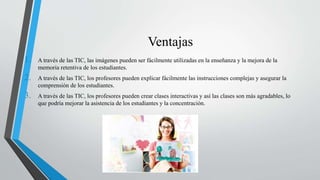 Ventajas
1. A través de las TIC, las imágenes pueden ser fácilmente utilizadas en la enseñanza y la mejora de la
memoria retentiva de los estudiantes.
2. A través de las TIC, los profesores pueden explicar fácilmente las instrucciones complejas y asegurar la
comprensión de los estudiantes.
3. A través de las TIC, los profesores pueden crear clases interactivas y así las clases son más agradables, lo
que podría mejorar la asistencia de los estudiantes y la concentración.
 