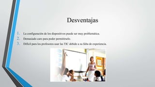 Desventajas
1. La configuración de los dispositivos puede ser muy problemática.
2. Demasiado caro para poder permitírselo.
3. Difícil para los profesores usar las TIC debido a su falta de experiencia.
 