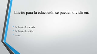 Las tic para la educación se pueden dividir en:
• La fuente de entrada
• La fuente de salida
• otros.
 