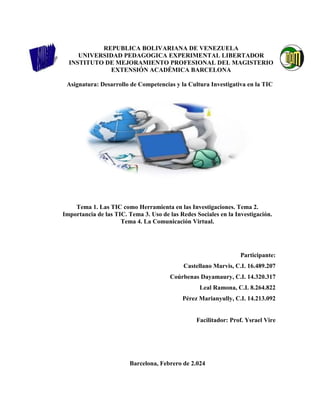 REPUBLICA BOLIVARIANA DE VENEZUELA
UNIVERSIDAD PEDAGOGICA EXPERIMENTAL LIBERTADOR
INSTITUTO DE MEJORAMIENTO PROFESIONAL DEL MAGISTERIO
EXTENSIÓN ACADÉMICA BARCELONA
Asignatura: Desarrollo de Competencias y la Cultura Investigativa en la TIC
Tema 1. Las TIC como Herramienta en las Investigaciones. Tema 2.
Importancia de las TIC. Tema 3. Uso de las Redes Sociales en la Investigación.
Tema 4. La Comunicación Virtual.
Participante:
Castellano Marvis, C.I. 16.489.207
Coúrbenas Dayamaury, C.I. 14.320.317
Leal Ramona, C.I. 8.264.822
Pérez Marianyully, C.I. 14.213.092
Facilitador: Prof. Ysrael Vire
Barcelona, Febrero de 2.024
 