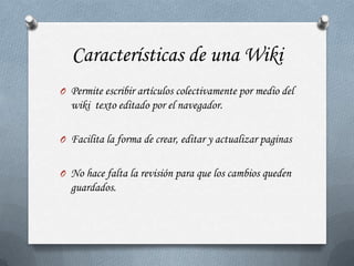 Características de una Wiki
O Permite escribir artículos colectivamente por medio del
  wiki texto editado por el navegador.

O Facilita la forma de crear, editar y actualizar paginas


O No hace falta la revisión para que los cambios queden
  guardados.
 