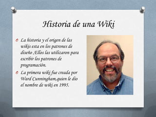 Historia de una Wiki
O La historia y el origen de las
  wikis esta en los patrones de
  diseño ,Ellos las utilizaron para
  escribir los patrones de
  programación.
O La primera wiki fue creada por
  Ward Cunningham,quien le dio
  el nombre de wiki en 1995.
 