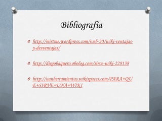 Bibliografía
O http://mirtme.wordpress.com/web-20/wiki-ventajas-
  y-desventajas/

O http://diegobaquero.obolog.com/sirve-wiki-228138


O http://uanherramientas.wikispaces.com/PARA+QU
  E+SIRVE+UNA+WIKI
 