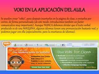 VOKI EN LA APLICACIÓN DEL AULA
Se pueden crear "vokis", para después insertarlos en la página de clase, o enviarlos por
correo, de forma personalizada (de este modo, introducimos también un factor
comunicativo muy importante). Aunque NUNCA debemos olvidar que el texto verbal
producido es de una MÁQUINA, algunos idiomas tienen una pronunciación bastante real, y
podemos jugar con ella (especialmente, para la enseñanza de idiomas).
 