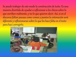 Se puede trabajar de este modo la construcción de texto. Es una
manera divertida de ayudar a reflexionar a los chicos sobre lo
que escriben realmente, y no lo que quieren decir. Así, si en el
discurso faltan pausas como comas y puntos la entonación será
diferente y reflexionaran sobre lo que les hace falta en el texto
para haci corregirlo.
 