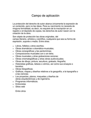 Campo de aplicación
La protección del derecho de autor abarca únicamente la expresión de
un contenido, pero no las ideas. Para su nacimiento no necesita de
ninguna formalidad, es decir, no requiere de la inscripción en un
registro o el depósito de copias, los derechos de autor nacen con la
creación de la obra.
Son objeto de protección las obras originales, del
campo literario, artístico y científico, cualquiera que sea su forma de
expresión, soporte o medio. Entre otras:
Libros, folletos y otros escritos;
Obras dramáticas o dramático-musicales;
Obras coreográficas y las pantomimas;
Composiciones musicales con o sin letra;
Obras musicales y otras grabaciones sonoras;
Obras cinematográficas y otras obras audiovisuales;
Obras de dibujo, pintura, escultura, grabado, litografía;
Historietas gráficas, tebeos o cómics, así como sus ensayos o
bocetos;
Obras fotográficas;
Gráficos, mapas y diseños relativos a la geografía, a la topografía o
a las ciencias;
Los proyectos, planos, maquetas y diseños de
obras arquitectónicas y de ingeniería.
Programas informáticos.
Entrevistas
Sitios web
Entre otros
 