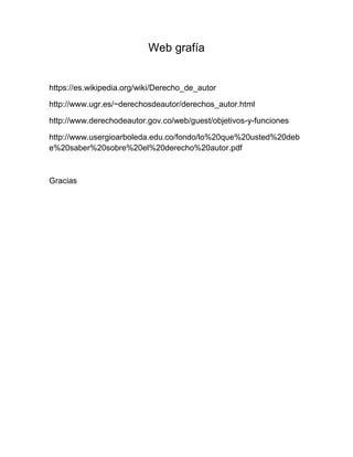 Web grafía
https://es.wikipedia.org/wiki/Derecho_de_autor
http://www.ugr.es/~derechosdeautor/derechos_autor.html
http://www.derechodeautor.gov.co/web/guest/objetivos-y-funciones
http://www.usergioarboleda.edu.co/fondo/lo%20que%20usted%20deb
e%20saber%20sobre%20el%20derecho%20autor.pdf
Gracias
 
