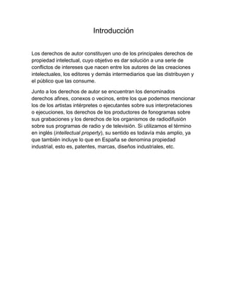 Introducción
Los derechos de autor constituyen uno de los principales derechos de
propiedad intelectual, cuyo objetivo es dar solución a una serie de
conflictos de intereses que nacen entre los autores de las creaciones
intelectuales, los editores y demás intermediarios que las distribuyen y
el público que las consume.
Junto a los derechos de autor se encuentran los denominados
derechos afines, conexos o vecinos, entre los que podemos mencionar
los de los artistas intérpretes o ejecutantes sobre sus interpretaciones
o ejecuciones, los derechos de los productores de fonogramas sobre
sus grabaciones y los derechos de los organismos de radiodifusión
sobre sus programas de radio y de televisión. Si utilizamos el término
en inglés (intellectual property), su sentido es todavía más amplio, ya
que también incluye lo que en España se denomina propiedad
industrial, esto es, patentes, marcas, diseños industriales, etc.
 