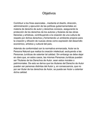 Objetivos
Contribuir a los fines esenciales , mediante el diseño, dirección,
administración y ejecución de las políticas gubernamentales en
materia de derecho de autor y derechos conexos, asegurando la
protección de los derechos de los autores y titulares de las obras
literarias y artísticas, contribuyendo a la creación de una cultura de
respeto por dichos derechos y fomentando un ambiente propicio para
la creación y difusión de nuevas obras como expresión del desarrollo
económico, artístico y cultural del país.
Además de conformidad con la normativa enmarcada, Autor es la
Persona Natural que realiza la creación intelectual, excluyendo a las
Personas Jurídicas de ostentar tal calidad. Sin embargo se debe dejar
en claro que, en estos casos, las mismas Personas Jurídicas pueden
ser Titulares de los Derechos de Autor, sean estos morales o
patrimoniales. De esto se deriva que los titulares del Derecho de Autor
pueden ser personas distintas del Autor y, en consecuencia, que no
por ser titular de los derechos de Autor, se pueda ser Autor u ostentar
dicha calidad.
 