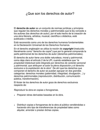 ¿Que son los derechos de autor?
El derecho de autor es un conjunto de normas jurídicas y principios
que regulan los derechos morales y patrimoniales que la ley concede a
los autores (los derechos de autor), por el solo hecho de la creación de
una obra literaria, artística, musical, científica o didáctica, esté
publicada o inédita.
Está reconocido como uno de los derechos humanos fundamentales
en la Declaración Universal de los Derechos Humanos.
En el derecho anglosajón se utiliza la noción de copyright (traducido
literalmente como "derecho de copia") que por lo general comprende la
parte patrimonial de los derechos de autor (derechos patrimoniales).
El derecho de autor tiene una doble naturaleza, moral y patrimonial,
como deja claro el artículo 2 de la LPI, cuando establece que “la
propiedad intelectual está integrada por derechos de carácter personal
y patrimonial, que atribuyen al autor la plena disposición y el derecho
exclusivo a la explotación de la obra”. De ahí que los derechos que
componen el derecho de autor se puedan agrupar en dos grandes
categorías: derechos morales (paternidad, integridad, divulgación…) y
derechos patrimoniales (reproducción, distribución, comunicación
pública, transformación).
El titular de los derechos de autor goza de derechos exclusivos
respecto de:
Reproducir la obra en copias o fonogramas.
Preparar obras derivadas basadas en la obra.
Distribuir copias o fonogramas de la obra al público vendiéndolas o
haciendo otro tipo de transferencias de propiedad tales como
alquilar, arrendar o prestar dichas copias.
 