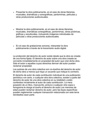 Presentar la obra públicamente, en el caso de obras literarias,
musicales, dramáticas y coreográficas, pantomimas, películas y
otras producciones audiovisuales.
Mostrar la obra públicamente, en el caso de obras literarias,
musicales, dramáticas coreográficas, pantomimas, obras pictóricas,
gráficas y esculturales, incluyendo imágenes individuales de
películas u otras producciones audiovisuales.
En el caso de grabaciones sonoras, interpretar la obra
públicamente a través de la transmisión audio digital.
La protección del derecho de autor existe desde que la obra es creada
de una forma fijada. El derecho de autor sobre una obra creada se
convierte inmediatamente en propiedad del autor que creó dicha obra.
Solo el autor o aquellos cuyos derechos derivan del autor pueden
reclamar propiedad.
Los autores de una obra colectiva son co-dueños del derecho de autor
de dicha obra a menos que haya un acuerdo que indique lo contrario.
El derecho de autor de cada contribución individual de una publicación
periódica o en serie, o cualquier otra obra colectiva, existen a parte del
derecho de autor de una obra colectiva en su totalidad y están
conferidos inicialmente al autor de cada contribución. La mera
posesión de un libro, manuscrito, pintura o cualquier otra copia o
fonograma le otorga al dueño el derecho de autor.Los menores de
edad pueden reclamar derecho de autor, pero las leyes específicas
pueden reglamentar cualquier transacción relacionada con este tema
dondeellos sean parte.
 