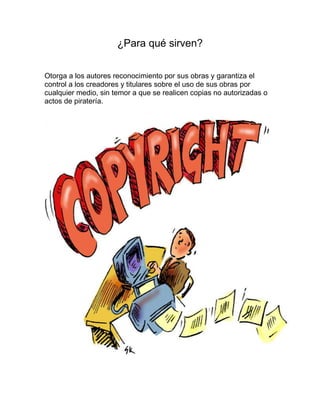 ¿Para qué sirven?
Otorga a los autores reconocimiento por sus obras y garantiza el
control a los creadores y titulares sobre el uso de sus obras por
cualquier medio, sin temor a que se realicen copias no autorizadas o
actos de piratería.
 