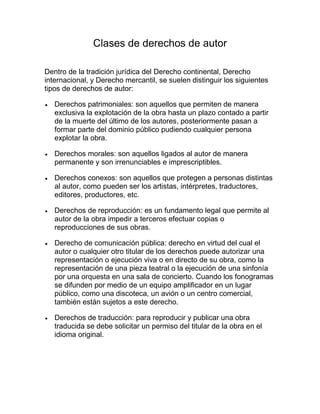 Clases de derechos de autor
Dentro de la tradición jurídica del Derecho continental, Derecho
internacional, y Derecho mercantil, se suelen distinguir los siguientes
tipos de derechos de autor:
Derechos patrimoniales: son aquellos que permiten de manera
exclusiva la explotación de la obra hasta un plazo contado a partir
de la muerte del último de los autores, posteriormente pasan a
formar parte del dominio público pudiendo cualquier persona
explotar la obra.
Derechos morales: son aquellos ligados al autor de manera
permanente y son irrenunciables e imprescriptibles.
Derechos conexos: son aquellos que protegen a personas distintas
al autor, como pueden ser los artistas, intérpretes, traductores,
editores, productores, etc.
Derechos de reproducción: es un fundamento legal que permite al
autor de la obra impedir a terceros efectuar copias o
reproducciones de sus obras.
Derecho de comunicación pública: derecho en virtud del cual el
autor o cualquier otro titular de los derechos puede autorizar una
representación o ejecución viva o en directo de su obra, como la
representación de una pieza teatral o la ejecución de una sinfonía
por una orquesta en una sala de concierto. Cuando los fonogramas
se difunden por medio de un equipo amplificador en un lugar
público, como una discoteca, un avión o un centro comercial,
también están sujetos a este derecho.
Derechos de traducción: para reproducir y publicar una obra
traducida se debe solicitar un permiso del titular de la obra en el
idioma original.
 