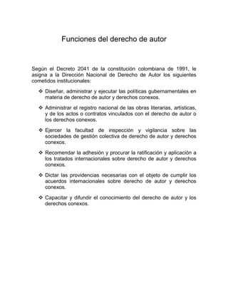 Funciones del derecho de autor
Según el Decreto 2041 de la constitución colombiana de 1991, le
asigna a la Dirección Nacional de Derecho de Autor los siguientes
cometidos institucionales:
 Diseñar, administrar y ejecutar las políticas gubernamentales en
materia de derecho de autor y derechos conexos.
 Administrar el registro nacional de las obras literarias, artísticas,
y de los actos o contratos vinculados con el derecho de autor o
los derechos conexos.
 Ejercer la facultad de inspección y vigilancia sobre las
sociedades de gestión colectiva de derecho de autor y derechos
conexos.
 Recomendar la adhesión y procurar la ratificación y aplicación a
los tratados internacionales sobre derecho de autor y derechos
conexos.
 Dictar las providencias necesarias con el objeto de cumplir los
acuerdos internacionales sobre derecho de autor y derechos
conexos.
 Capacitar y difundir el conocimiento del derecho de autor y los
derechos conexos.
 
