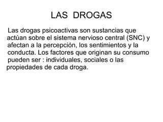 LAS DROGAS
Las drogas psicoactivas son sustancias que
actúan sobre el sistema nervioso central (SNC) y
afectan a la percep...