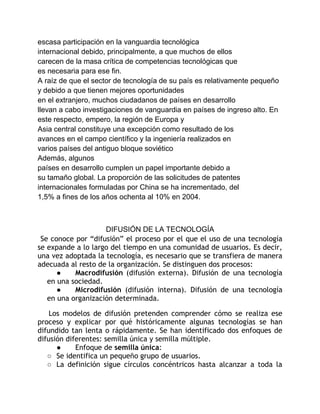 escasa participación en la vanguardia tecnológica 
internacional debido, principalmente, a que muchos de ellos 
carecen de la masa crítica de competencias tecnológicas que 
es necesaria para ese fin. 
A raíz de que el sector de tecnología de su país es relativamente pequeño 
y debido a que tienen mejores oportunidades 
en el extranjero, muchos ciudadanos de países en desarrollo 
llevan a cabo investigaciones de vanguardia en países de ingreso alto. En 
este respecto, empero, la región de Europa y 
Asia central constituye una excepción como resultado de los 
avances en el campo científico y la ingeniería realizados en 
varios países del antiguo bloque soviético 
Además, algunos 
países en desarrollo cumplen un papel importante debido a 
su tamaño global. La proporción de las solicitudes de patentes 
internacionales formuladas por China se ha incrementado, del 
1,5% a fines de los años ochenta al 10% en 2004. 
DIFUSIÓN DE LA TECNOLOGÍA 
Se conoce por “difusión” el proceso por el que el uso de una tecnología 
se expande a lo largo del tiempo en una comunidad de usuarios. Es decir, 
una vez adoptada la tecnología, es necesario que se transfiera de manera 
adecuada al resto de la organización. Se distinguen dos procesos: 
● Macrodifusión (difusión externa). Difusión de una tecnología 
en una sociedad. 
● Microdifusión (difusión interna). Difusión de una tecnología 
en una organización determinada. 
Los modelos de difusión pretenden comprender cómo se realiza ese 
proceso y explicar por qué históricamente algunas tecnologías se han 
difundido tan lenta o rápidamente. Se han identificado dos enfoques de 
difusión diferentes: semilla única y semilla múltiple. 
● Enfoque de semilla única: 
○ Se identifica un pequeño grupo de usuarios. 
○ La definición sigue círculos concéntricos hasta alcanzar a toda la 
 