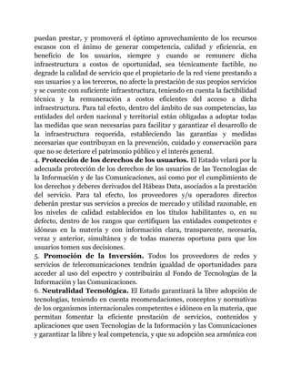 puedan prestar, y promoverá el óptimo aprovechamiento de los recursos 
escasos con el ánimo de generar competencia, calidad y eficiencia, en 
beneficio de los usuarios, siempre y cuando se remunere dicha 
infraestructura a costos de oportunidad, sea técnicamente factible, no 
degrade la calidad de servicio que el propietario de la red viene prestando a 
sus usuarios y a los terceros, no afecte la prestación de sus propios servicios 
y se cuente con suficiente infraestructura, teniendo en cuenta la factibilidad 
técnica y la remuneración a costos eficientes del acceso a dicha 
infraestructura. Para tal efecto, dentro del ámbito de sus competencias, las 
entidades del orden nacional y territorial están obligadas a adoptar todas 
las medidas que sean necesarias para facilitar y garantizar el desarrollo de 
la infraestructura requerida, estableciendo las garantías y medidas 
necesarias que contribuyan en la prevención, cuidado y conservación para 
que no se deteriore el patrimonio público y el interés general. 
4. Protección de los derechos de los usuarios. El Estado velará por la 
adecuada protección de los derechos de los usuarios de las Tecnologías de 
la Información y de las Comunicaciones, así como por el cumplimiento de 
los derechos y deberes derivados del Hábeas Data, asociados a la prestación 
del servicio. Para tal efecto, los proveedores y/u operadores directos 
deberán prestar sus servicios a precios de mercado y utilidad razonable, en 
los niveles de calidad establecidos en los títulos habilitantes o, en su 
defecto, dentro de los rangos que certifiquen las entidades competentes e 
idóneas en la materia y con información clara, transparente, necesaria, 
veraz y anterior, simultánea y de todas maneras oportuna para que los 
usuarios tomen sus decisiones. 
5. Promoción de la Inversión. Todos los proveedores de redes y 
servicios de telecomunicaciones tendrán igualdad de oportunidades para 
acceder al uso del espectro y contribuirán al Fondo de Tecnologías de la 
Información y las Comunicaciones. 
6. Neutralidad Tecnológica. El Estado garantizará la libre adopción de 
tecnologías, teniendo en cuenta recomendaciones, conceptos y normativas 
de los organismos internacionales competentes e idóneos en la materia, que 
permitan fomentar la eficiente prestación de servicios, contenidos y 
aplicaciones que usen Tecnologías de la Información y las Comunicaciones 
y garantizar la libre y leal competencia, y que su adopción sea armónica con 
 