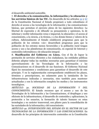 el desarrollo ambiental sostenible. 
7. El derecho a la comunicación, la información y la educación y 
los servicios básicos de las TIC. En desarrollo de los artículos 20 y 67 
de la Constitución Nacional el Estado propiciará a todo colombiano el 
derecho al acceso a las tecnologías de la información y las comunicaciones 
básicas, que permitan el ejercicio pleno de los siguientes derechos: La 
libertad de expresión y de difundir su pensamiento y opiniones, la de 
informar y recibir información veraz e imparcial, la educación y el acceso al 
conocimiento, a la ciencia, a la técnica, y a los demás bienes y valores de la 
cultura. Adicionalmente el Estado establecerá programas para que la 
población de los estratos <sic> desarrollará programas para que la 
población de los estratos menos favorecidos y la población rural tengan 
acceso y uso a las plataformas de comunicación, en especial de Internet y 
contenidos informáticos y de educación integral. 
8. Masificación del Gobierno en Línea. Con el fin de lograr la 
prestación de servicios eficientes a los ciudadanos, las entidades públicas 
deberán adoptar todas las medidas necesarias para garantizar el máximo 
aprovechamiento de las Tecnologías de la Información y las 
Comunicaciones en el desarrollo de sus funciones. El Gobierno Nacional 
fijará los mecanismos y condiciones para garantizar el desarrollo de este 
principio. Y en la reglamentación correspondiente establecerá los plazos, 
términos y prescripciones, no solamente para la instalación de las 
infraestructuras indicadas y necesarias, sino también para mantener 
actualizadas y con la información completa los medios y los instrumentos 
tecnológicos. 
ARTÍCULO 3o. SOCIEDAD DE LA INFORMACIÓN Y DEL 
CONOCIMIENTO. El Estado reconoce que el acceso y uso de las 
Tecnologías de la Información y las Comunicaciones, el despliegue y uso 
eficiente de la infraestructura, el desarrollo de contenidos y aplicaciones, la 
protección a los usuarios, la formación de talento humano en estas 
tecnologías y su carácter transversal, son pilares para la consolidación de 
las sociedades de la información y del conocimiento. 
ARTÍCULO 4o. INTERVENCIÓN DEL ESTADO EN EL SECTOR DE LAS 
TECNOLOGÍAS DE LA INFORMACIÓN Y LAS COMUNICACIONES. En 
desarrollo de los principios de intervención contenidos en la Constitución 
 
