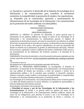 12. Incentivar y promover el desarrollo de la industria de tecnologías de la 
información y las comunicaciones para contribuir al crecimiento 
económico, la competitividad, la generación de empleo y las exportaciones. 
13. Propender por la construcción, operación y mantenimiento de 
infraestructuras de las tecnologías de la información y las comunicaciones 
por la protección del medio ambiente y la salud pública. 
TITULO I. 
DISPOSICIONES GENERALES. 
CAPITULO I. 
PRINCIPIOS GENERALES. 
ARTÍCULO 1o. OBJETO. La presente ley determina el marco general para la 
formulación de las políticas públicas que regirán el sector de las Tecnologías de la 
Información y las Comunicaciones, su ordenamiento general, el régimen de 
competencia, la protección al usuario, así como lo concerniente a la cobertura, la calidad 
del servicio, la promoción de la inversión en el sector y el desarrollo de estas tecnologías, 
el uso eficiente de las redes y del espectro radioeléctrico, así como las potestades del 
Estado en relación con la planeación, la gestión, la administración adecuada y eficiente 
de los recursos, regulación, control y vigilancia del mismo y facilitando el libre acceso y 
sin discriminación de los habitantes del territorio nacional a la Sociedad de la 
Información. 
PARÁGRAFO. El servicio de televisión y el servicio postal continuarán rigiéndose por las 
normas especiales pertinentes, con las excepciones específicas que contenga la presente 
ley. 
<Jurisprudencia Vigencia> 
Sin perjuicio de la aplicación de los principios generales del derecho. 
ARTÍCULO 2o. PRINCIPIOS ORIENTADORES. La investigación, el fomento, la 
promoción y el desarrollo de las Tecnologías de la Información y las Comunicaciones 
son una política de Estado que involucra a todos los sectores y niveles de la 
administración pública y de la sociedad, para contribuir al desarrollo educativo, 
cultural, económico, social y político e incrementar la productividad, la competitividad, 
el respeto a los Derechos Humanos inherentes y la inclusión social. 
Las Tecnologías de la Información y las Comunicaciones deben servir al interés general 
y es deber del Estado promover su acceso eficiente y en igualdad de oportunidades, a 
todos los habitantes del territorio nacional. 
Son principios orientadores de la presente ley: 
1. Prioridad al acceso y uso de las Tecnologías de la Información y las 
Comunicaciones. El Estado y en general todos los agentes del sector de las 
Tecnologías de la Información y las Comunicaciones deberán colaborar, dentro del 
marco de sus obligaciones, para priorizar el acceso y uso a las Tecnologías de la 
Información y las Comunicaciones en la producción de bienes y servicios, en 
 