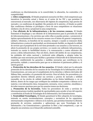 condiciones no discriminatorias en la conectividad, la educación, los contenidos y la 
competitividad. 
2. Libre competencia. El Estado propiciará escenarios de libre y leal competencia que 
incentiven la inversión actual y futura en el sector de las TIC y que permitan la 
concurrencia al mercado, con observancia del régimen de competencia, bajo precios de 
mercado y en condiciones de igualdad. Sin perjuicio de lo anterior, el Estado no podrá 
fijar condiciones distintas ni privilegios a favor de unos competidores en situaciones 
similares a las de otros y propiciará la sana competencia. 
3. Uso eficiente de la infraestructura y de los recursos escasos. El Estado 
fomentará el despliegue y uso eficiente de la infraestructura para la provisión de redes 
de telecomunicaciones y los servicios que sobre ellas se puedan prestar, y promoverá el 
óptimo aprovechamiento de los recursos escasos con el ánimo de generar competencia, 
calidad y eficiencia, en beneficio de los usuarios, siempre y cuando se remunere dicha 
infraestructura a costos de oportunidad, sea técnicamente factible, no degrade la calidad 
de servicio que el propietario de la red viene prestando a sus usuarios y a los terceros, no 
afecte la prestación de sus propios servicios y se cuente con suficiente infraestructura, 
teniendo en cuenta la factibilidad técnica y la remuneración a costos eficientes del 
acceso a dicha infraestructura. Para tal efecto, dentro del ámbito de sus competencias, 
las entidades del orden nacional y territorial están obligadas a adoptar todas las 
medidas que sean necesarias para facilitar y garantizar el desarrollo de la infraestructura 
requerida, estableciendo las garantías y medidas necesarias que contribuyan en la 
prevención, cuidado y conservación para que no se deteriore el patrimonio público y el 
interés general. 
4. Protección de los derechos de los usuarios. El Estado velará por la adecuada 
protección de los derechos de los usuarios de las Tecnologías de la Información y de las 
Comunicaciones, así como por el cumplimiento de los derechos y deberes derivados del 
Hábeas Data, asociados a la prestación del servicio. Para tal efecto, los proveedores y/u 
operadores directos deberán prestar sus servicios a precios de mercado y utilidad 
razonable, en los niveles de calidad establecidos en los títulos habilitantes o, en su 
defecto, dentro de los rangos que certifiquen las entidades competentes e idóneas en la 
materia y con información clara, transparente, necesaria, veraz y anterior, simultánea y 
de todas maneras oportuna para que los usuarios tomen sus decisiones. 
5. Promoción de la Inversión. Todos los proveedores de redes y servicios de 
telecomunicaciones tendrán igualdad de oportunidades para acceder al uso del espectro 
y contribuirán al Fondo de Tecnologías de la Información y las Comunicaciones. 
6. Neutralidad Tecnológica. El Estado garantizará la libre adopción de tecnologías, 
teniendo en cuenta recomendaciones, conceptos y normativas de los organismos 
internacionales competentes e idóneos en la materia, que permitan fomentar la eficiente 
prestación de servicios, contenidos y aplicaciones que usen Tecnologías de la 
Información y las Comunicaciones y garantizar la libre y leal competencia, y que su 
adopción sea armónica con el desarrollo ambiental sostenible. 
 