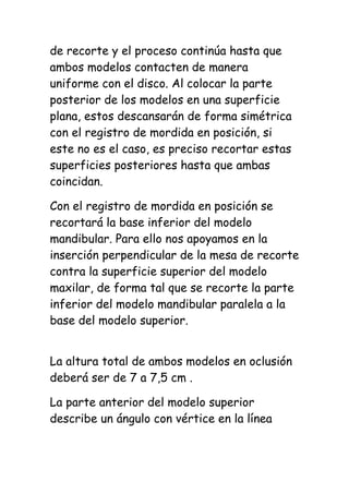 de recorte y el proceso continúa hasta que
ambos modelos contacten de manera
uniforme con el disco. Al colocar la parte
posterior de los modelos en una superficie
plana, estos descansarán de forma simétrica
con el registro de mordida en posición, si
este no es el caso, es preciso recortar estas
superficies posteriores hasta que ambas
coincidan.

Con el registro de mordida en posición se
recortará la base inferior del modelo
mandibular. Para ello nos apoyamos en la
inserción perpendicular de la mesa de recorte
contra la superficie superior del modelo
maxilar, de forma tal que se recorte la parte
inferior del modelo mandibular paralela a la
base del modelo superior.


La altura total de ambos modelos en oclusión
deberá ser de 7 a 7,5 cm .

La parte anterior del modelo superior
describe un ángulo con vértice en la línea
 