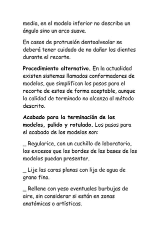 media, en el modelo inferior no describe un
ángulo sino un arco suave.

En casos de protrusión dentoalveolar se
deberá tener cuidado de no dañar los dientes
durante el recorte.

Procedimiento alternativo. En la actualidad
existen sistemas llamados conformadores de
modelos, que simplifican los pasos para el
recorte de estos de forma aceptable, aunque
la calidad de terminado no alcanza al método
descrito.

Acabado para la terminación de los
modelos, pulido y rotulado. Los pasos para
el acabado de los modelos son:

_ Regularice, con un cuchillo de laboratorio,
los excesos que los bordes de las bases de los
modelos puedan presentar.

_ Lije las caras planas con lija de agua de
grano fino.

_ Rellene con yeso eventuales burbujas de
aire, sin considerar si están en zonas
anatómicas o artísticas.
 