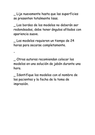 _ Lije nuevamente hasta que las superficies
se presenten totalmente lisas.

_ Los bordes de los modelos no deberán ser
redondeados, debe tener ángulos afilados con
apariencia suave.

_ Los modelos requieren un tiempo de 24
horas para secarse completamente.

-

_ Otros autores recomiendan colocar los
modelos en una solución de jabón durante una
hora.

_ Identifique los modelos con el nombre de
los pacientes y la fecha de la toma de
impresión.
 