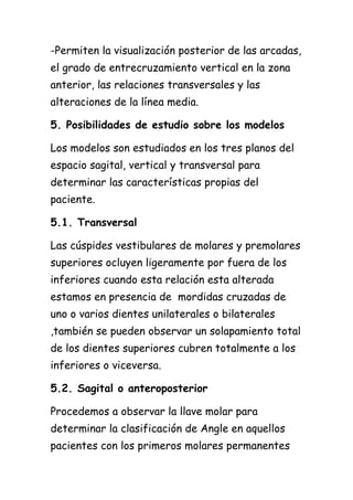 -Permiten la visualización posterior de las arcadas,
el grado de entrecruzamiento vertical en la zona
anterior, las relaciones transversales y las
alteraciones de la línea media.

5. Posibilidades de estudio sobre los modelos

Los modelos son estudiados en los tres planos del
espacio sagital, vertical y transversal para
determinar las características propias del
paciente.

5.1. Transversal

Las cúspides vestibulares de molares y premolares
superiores ocluyen ligeramente por fuera de los
inferiores cuando esta relación esta alterada
estamos en presencia de mordidas cruzadas de
uno o varios dientes unilaterales o bilaterales
,también se pueden observar un solapamiento total
de los dientes superiores cubren totalmente a los
inferiores o viceversa.

5.2. Sagital o anteroposterior

Procedemos a observar la llave molar para
determinar la clasificación de Angle en aquellos
pacientes con los primeros molares permanentes
 