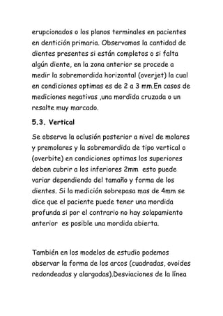 erupcionados o los planos terminales en pacientes
en dentición primaria. Observamos la cantidad de
dientes presentes si están completos o si falta
algún diente, en la zona anterior se procede a
medir la sobremordida horizontal (overjet) la cual
en condiciones optimas es de 2 a 3 mm.En casos de
mediciones negativas ,una mordida cruzada o un
resalte muy marcado.

5.3. Vertical

Se observa la oclusión posterior a nivel de molares
y premolares y la sobremordida de tipo vertical o
(overbite) en condiciones optimas los superiores
deben cubrir a los inferiores 2mm esto puede
variar dependiendo del tamaño y forma de los
dientes. Si la medición sobrepasa mas de 4mm se
dice que el paciente puede tener una mordida
profunda si por el contrario no hay solapamiento
anterior es posible una mordida abierta.



También en los modelos de estudio podemos
observar la forma de los arcos (cuadradas, ovoides
redondeadas y alargadas).Desviaciones de la línea
 