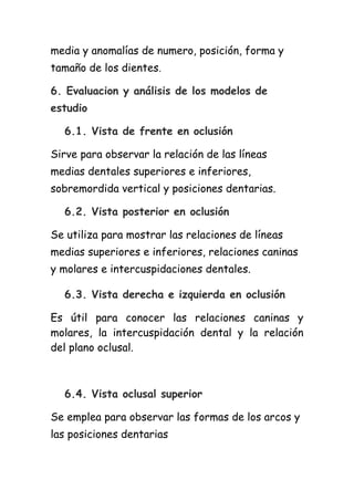 media y anomalías de numero, posición, forma y
tamaño de los dientes.

6. Evaluacion y análisis de los modelos de
estudio

  6.1. Vista de frente en oclusión

Sirve para observar la relación de las líneas
medias dentales superiores e inferiores,
sobremordida vertical y posiciones dentarias.

  6.2. Vista posterior en oclusión

Se utiliza para mostrar las relaciones de líneas
medias superiores e inferiores, relaciones caninas
y molares e intercuspidaciones dentales.

  6.3. Vista derecha e izquierda en oclusión

Es útil para conocer las relaciones caninas y
molares, la intercuspidación dental y la relación
del plano oclusal.



  6.4. Vista oclusal superior

Se emplea para observar las formas de los arcos y
las posiciones dentarias
 