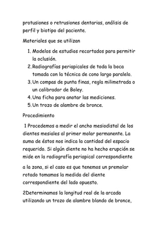 protusiones o retrusiones dentarias, análisis de
perfil y biotipo del paciente.

Materiales que se utilizan

  1. Modelos de estudios recortados para permitir
    la oclusión.
  2. Radiografías periapicales de toda la boca
    tomada con la técnica de cono largo paralelo.
  3. Un compas de punta finas, regla milimetrada o
    un calibrador de Boley.
  4. Una ficha para anotar las mediciones.
  5. Un trozo de alambre de bronce.

Procedimiento

1 Procedemos a medir el ancho mesiodistal de los
dientes mesiales al primer molar permanente. La
suma de éstos nos indica la cantidad del espacio
requerido. Si algún diente no ha hecho erupción se
mide en la radiografía periapical correspondiente

a la zona, si el caso es que tenemos un premolar
rotado tomamos la medida del diente
correspondiente del lado opuesto.

2Determinamos la longitud real de la arcada
utilizando un trozo de alambre blando de bronce,
 