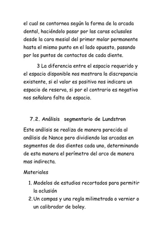 el cual se contornea según la forma de la arcada
dental, haciéndolo pasar por las caras oclusales
desde la cara mesial del primer molar permanente
hasta el mismo punto en el lado opuesto, pasando
por los puntos de contactos de cada diente.

      3 La diferencia entre el espacio requerido y
el espacio disponible nos mostrara la discrepancia
existente, si el valor es positivo nos indicara un
espacio de reserva, si por el contrario es negativo
nos señalara falta de espacio.



  7.2. Análisis segmentario de Lundstron

Este análisis se realiza de manera parecida al
análisis de Nance pero dividiendo las arcadas en
segmentos de dos dientes cada uno, determinando
de esta manera el perímetro del arco de manera
mas indirecta.

Materiales

  1. Modelos de estudios recortados para permitir
    la oclusión
  2. Un compas y una regla milimetrada o vernier o
    un calibrador de boley.
 