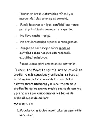 Tienen un error sistemático mínimo y el
    margen de tales errores es conocido.

     Puede hacerse con igual confiabilidad tanto
    por el principiante como por el experto.

     No lleva mucho tiempo.

     No requiere equipo especial o radiografías.

     Aunque se hace mejor sobre modelos
    dentales puede hacerse con razonable
    exactitud en la boca.

  . Puede usarse para ambos arcos dentarios.

El análisis de Moyers es quizás unos de los análisis
predictivo más conocidos y utilizados, se basa en
la obtención de los valores de la suma de los
dientes anteroinferiores y la localización de la
predicción de los anchos mesiodistales de caninos
y premolares por erupcionar en las tablas de
probabilidades de Moyers.

MATERIALES

  1. Modelos de estudios recortados para permitir
    la oclusión
 