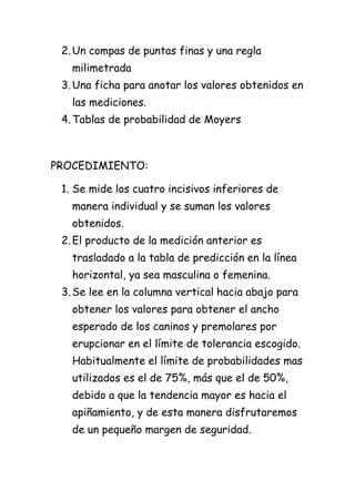 2. Un compas de puntas finas y una regla
   milimetrada
 3. Una ficha para anotar los valores obtenidos en
   las mediciones.
 4. Tablas de probabilidad de Moyers



PROCEDIMIENTO:

 1. Se mide los cuatro incisivos inferiores de
   manera individual y se suman los valores
   obtenidos.
 2. El producto de la medición anterior es
   trasladado a la tabla de predicción en la línea
   horizontal, ya sea masculina o femenina.
 3. Se lee en la columna vertical hacia abajo para
   obtener los valores para obtener el ancho
   esperado de los caninos y premolares por
   erupcionar en el límite de tolerancia escogido.
   Habitualmente el límite de probabilidades mas
   utilizados es el de 75%, más que el de 50%,
   debido a que la tendencia mayor es hacia el
   apiñamiento, y de esta manera disfrutaremos
   de un pequeño margen de seguridad.
 