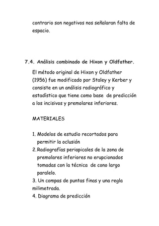contrario son negativos nos señalaran falta de
   espacio.




7.4. Análisis combinado de Hixon y Oldfather.

   El método original de Hixon y Oldfather
   (1956) fue modificado por Staley y Kerber y
   consiste en un análisis radiográfico y
   estadístico que tiene como base de predicción
   a los incisivos y premolares inferiores.


   MATERIALES


   1. Modelos de estudio recortados para
     permitir la oclusión
   2. Radiografías periapicales de la zona de
     premolares inferiores no erupcionados
     tomadas con la técnica de cono largo
     paralelo.
   3. Un compas de puntas finas y una regla
   milimetrada.
   4. Diagrama de predicción
 