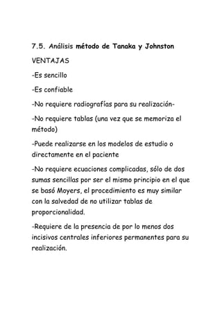 7.5. Análisis método de Tanaka y Johnston

VENTAJAS

-Es sencillo

-Es confiable

-No requiere radiografías para su realización-

-No requiere tablas (una vez que se memoriza el
método)

-Puede realizarse en los modelos de estudio o
directamente en el paciente

-No requiere ecuaciones complicadas, sólo de dos
sumas sencillas por ser el mismo principio en el que
se basó Moyers, el procedimiento es muy similar
con la salvedad de no utilizar tablas de
proporcionalidad.

-Requiere de la presencia de por lo menos dos
incisivos centrales inferiores permanentes para su
realización.
 