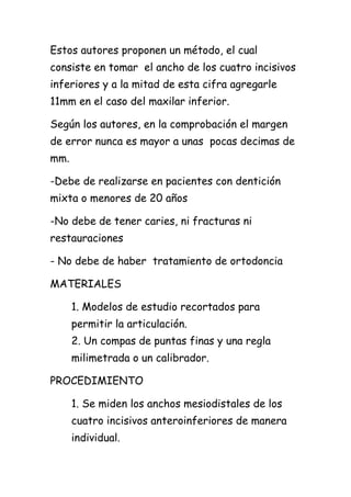 Estos autores proponen un método, el cual
consiste en tomar el ancho de los cuatro incisivos
inferiores y a la mitad de esta cifra agregarle
11mm en el caso del maxilar inferior.

Según los autores, en la comprobación el margen
de error nunca es mayor a unas pocas decimas de
mm.

-Debe de realizarse en pacientes con dentición
mixta o menores de 20 años

-No debe de tener caries, ni fracturas ni
restauraciones

- No debe de haber tratamiento de ortodoncia

MATERIALES

      1. Modelos de estudio recortados para
      permitir la articulación.
      2. Un compas de puntas finas y una regla
      milimetrada o un calibrador.

PROCEDIMIENTO

      1. Se miden los anchos mesiodistales de los
      cuatro incisivos anteroinferiores de manera
      individual.
 
