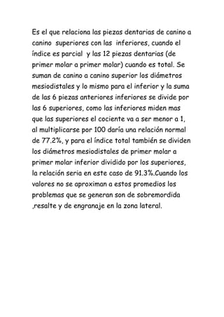 Es el que relaciona las piezas dentarias de canino a
canino superiores con las inferiores, cuando el
índice es parcial y las 12 piezas dentarias (de
primer molar a primer molar) cuando es total. Se
suman de canino a canino superior los diámetros
mesiodistales y lo mismo para el inferior y la suma
de las 6 piezas anteriores inferiores se divide por
las 6 superiores, como las inferiores miden mas
que las superiores el cociente va a ser menor a 1,
al multiplicarse por 100 daría una relación normal
de 77.2%, y para el índice total también se dividen
los diámetros mesiodistales de primer molar a
primer molar inferior dividido por los superiores,
la relación seria en este caso de 91.3%.Cuando los
valores no se aproximan a estos promedios los
problemas que se generan son de sobremordida
,resalte y de engranaje en la zona lateral.
 
