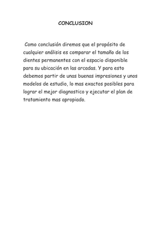 CONCLUSION



Como conclusión diremos que el propósito de
cualquier análisis es comparar el tamaño de los
dientes permanentes con el espacio disponible
para su ubicación en las arcadas. Y para esto
debemos partir de unas buenas impresiones y unos
modelos de estudio, lo mas exactos posibles para
lograr el mejor diagnostico y ejecutar el plan de
tratamiento mas apropiado.
 