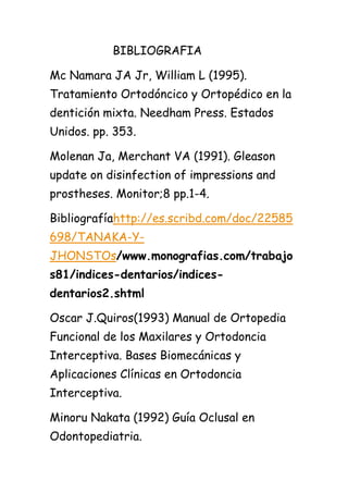 BIBLIOGRAFIA

Mc Namara JA Jr, William L (1995).
Tratamiento Ortodóncico y Ortopédico en la
dentición mixta. Needham Press. Estados
Unidos. pp. 353.

Molenan Ja, Merchant VA (1991). Gleason
update on disinfection of impressions and
prostheses. Monitor;8 pp.1-4.

Bibliografíahttp://es.scribd.com/doc/22585
698/TANAKA-Y-
JHONSTOs/www.monografias.com/trabajo
s81/indices-dentarios/indices-
dentarios2.shtml

Oscar J.Quiros(1993) Manual de Ortopedia
Funcional de los Maxilares y Ortodoncia
Interceptiva. Bases Biomecánicas y
Aplicaciones Clínicas en Ortodoncia
Interceptiva.

Minoru Nakata (1992) Guía Oclusal en
Odontopediatria.
 
