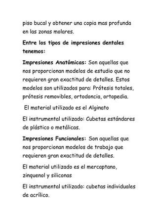piso bucal y obtener una copia mas profunda
en las zonas molares.

Entre los tipos de impresiones dentales
tenemos:

Impresiones Anatómicas: Son aquellas que
nos proporcionan modelos de estudio que no
requieren gran exactitud de detalles. Estos
modelos son utilizados para: Prótesis totales,
prótesis removibles, ortodoncia, ortopedia.

El material utilizado es el Alginato

El instrumental utilizado: Cubetas estándares
de plástico o metálicas.

Impresiones Funcionales: Son aquellas que
nos proporcionan modelos de trabajo que
requieren gran exactitud de detalles.

El material utilizado es el mercaptano,
zinquenol y siliconas

El instrumental utilizado: cubetas individuales
de acrílico.
 