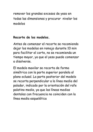 remover los grandes excesos de yeso en
todas las dimensiones y procurar nivelar los
modelos



Recorte de los modelos.

Antes de comenzar el recorte se recomienda
dejar los modelos en remojo durante 10 min
para facilitar el corte, no se recomienda un
tiempo mayor, ya que el yeso puede comenzar
a disolverse.

El modelo maxilar se recorta de forma
simétrica con la parte superior paralela al
plano oclusal. La parte posterior del modelo
se recorta perpendicular a la línea media del
paladar, indicado por la orientación del rafe
palatino medio, ya que las líneas medias
dentales con frecuencia no coinciden con la
línea media esquelética
 